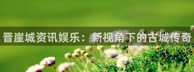 蓝冠娱乐平台官网登录：晋崖城资讯娱乐：新视角下的古城传奇